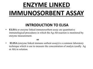 ENZYME LINKED
IMMUNOSORBENT ASSAY
INTRODUCTION TO ELISA
• ELISA or enzyme linked immunosorbent assay are quantitative
immunological procedures in which the Ag-Ab reaction is monitored by
enzyme measurement.
or
• ELISA (enzyme linked immuno sorbent assay) is a common laboratory
technique which is use to measure the concentration of analyte (usally Ag
or Ab) in solution.
 