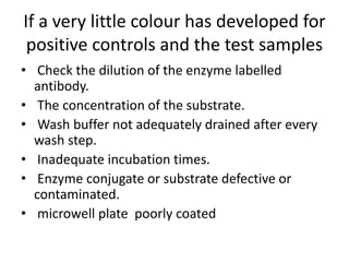 If a very little colour has developed for
positive controls and the test samples
• Check the dilution of the enzyme labelled
antibody.
• The concentration of the substrate.
• Wash buffer not adequately drained after every
wash step.
• Inadequate incubation times.
• Enzyme conjugate or substrate defective or
contaminated.
• microwell plate poorly coated
 