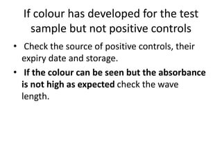 If colour has developed for the test
sample but not positive controls
• Check the source of positive controls, their
expiry date and storage.
• If the colour can be seen but the absorbance
is not high as expected check the wave
length.
 