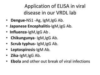 Application of ELISA in viral
disease in our VRDL lab
• Dengue-NS1 -Ag, IgM,IgG Ab.
• Japanese Encephalitis-IgM,IgG Ab.
• Influenza-IgM,IgG Ab .
• Chikungunya- IgM,IgG Ab.
• Scrub typhus- IgM,IgG Ab.
• Leptospirosis-IgM Ab.
• Zika-IgM,IgG Ab.
• Ebola and other out break of viral infections
 