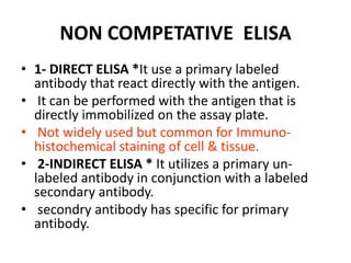 NON COMPETATIVE ELISA
• 1- DIRECT ELISA *It use a primary labeled
antibody that react directly with the antigen.
• It can be performed with the antigen that is
directly immobilized on the assay plate.
• Not widely used but common for Immuno-
histochemical staining of cell & tissue.
• 2-INDIRECT ELISA * It utilizes a primary un-
labeled antibody in conjunction with a labeled
secondary antibody.
• secondry antibody has specific for primary
antibody.
 