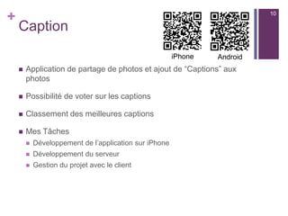 +
Caption
 Application de partage de photos et ajout de “Captions” aux
photos
 Possibilité de voter sur les captions
 Classement des meilleures captions
 Mes Tâches
 Développement de l’application sur iPhone
 Développement du serveur
 Gestion du projet avec le client
10
iPhone Android
 
