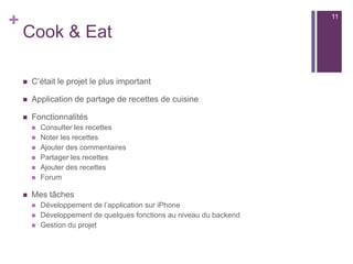 +
Cook & Eat
 C’était le projet le plus important
 Application de partage de recettes de cuisine
 Fonctionnalités
 Consulter les recettes
 Noter les recettes
 Ajouter des commentaires
 Partager les recettes
 Ajouter des recettes
 Forum
 Mes tâches
 Développement de l’application sur iPhone
 Développement de quelques fonctions au niveau du backend
 Gestion du projet
11
 