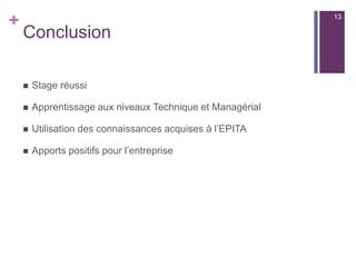 +
Conclusion
 Stage réussi
 Apprentissage aux niveaux Technique et Managérial
 Utilisation des connaissances acquises à l’EPITA
 Apports positifs pour l’entreprise
13
 
