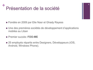 +
Présentation de la société
 Fondée en 2009 par Elie Nasr et Ghady Rayess
 Une des premières sociétés de développement d’applications
mobiles au Liban
 Premier succès: FOO-ME
 25 employés répartis entre Designers, Développeurs (iOS,
Android, Windows Phone).
4
 