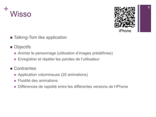 +
Wisso
 Talking-Tom like application
 Objectifs
 Animer le personnage (utilisation d’images prédéfinies)
 Enregistrer et répéter les paroles de l’utilisateur
 Contraintes
 Application volumineuse (20 animations)
 Fluidité des animations
 Différences de rapidité entre les différentes versions de l’iPhone
9
iPhone
 