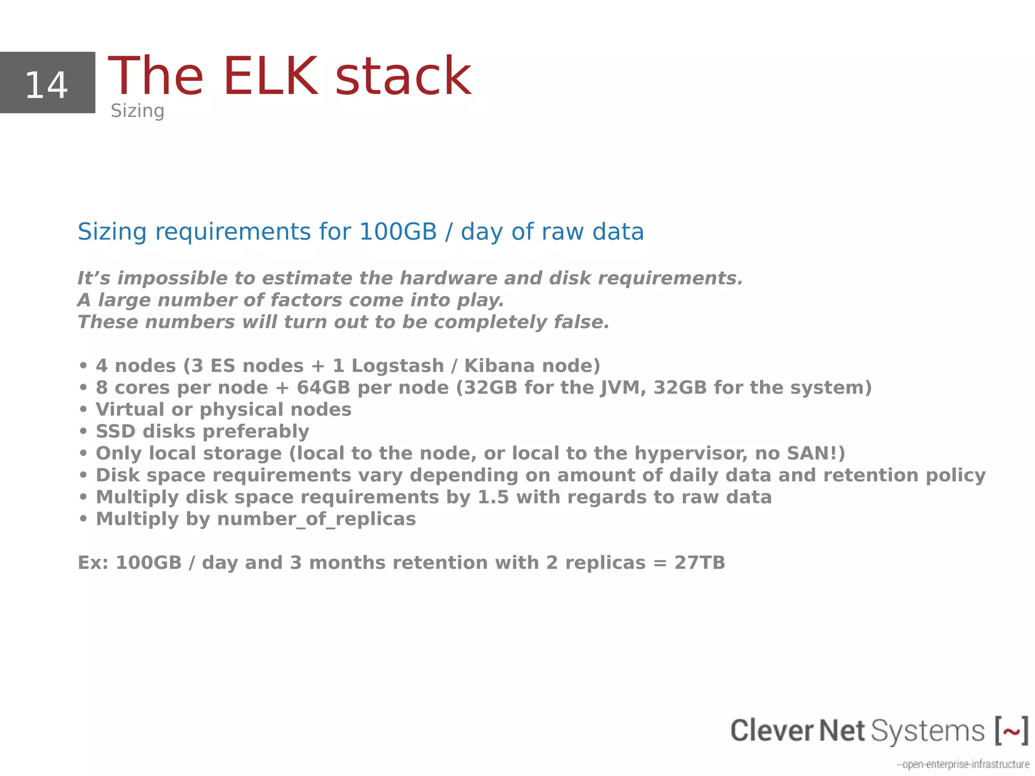 14 The ELK stackSizing
Sizing requirements for 100GB / day of raw data
It’s impossible to estimate the hardware and disk requirements.
A large number of factors come into play.
These numbers will turn out to be completely false.
• 4 nodes (3 ES nodes + 1 Logstash / Kibana node)
• 8 cores per node + 64GB per node (32GB for the JVM, 32GB for the system)
• Virtual or physical nodes
• SSD disks preferably
• Only local storage (local to the node, or local to the hypervisor, no SAN!)
• Disk space requirements vary depending on amount of daily data and retention policy
• Multiply disk space requirements by 1.5 with regards to raw data
• Multiply by number_of_replicas
Ex: 100GB / day and 3 months retention with 2 replicas = 27TB
 