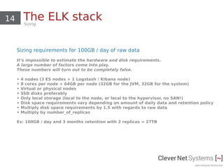 14 The ELK stackSizing
Sizing requirements for 100GB / day of raw data
It’s impossible to estimate the hardware and disk requirements.
A large number of factors come into play.
These numbers will turn out to be completely false.
• 4 nodes (3 ES nodes + 1 Logstash / Kibana node)
• 8 cores per node + 64GB per node (32GB for the JVM, 32GB for the system)
• Virtual or physical nodes
• SSD disks preferably
• Only local storage (local to the node, or local to the hypervisor, no SAN!)
• Disk space requirements vary depending on amount of daily data and retention policy
• Multiply disk space requirements by 1.5 with regards to raw data
• Multiply by number_of_replicas
Ex: 100GB / day and 3 months retention with 2 replicas = 27TB
 
