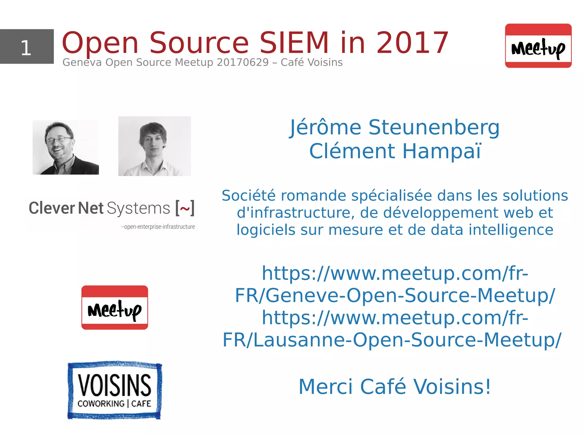 1 Open Source SIEM in 2017Geneva Open Source Meetup 20170629 – Café Voisins
Jérôme Steunenberg
Clément Hampaï
Société romande spécialisée dans les solutions
d'infrastructure, de développement web et
logiciels sur mesure et de data intelligence
https://www.meetup.com/fr-
FR/Geneve-Open-Source-Meetup/
https://www.meetup.com/fr-
FR/Lausanne-Open-Source-Meetup/
Merci Café Voisins!
 