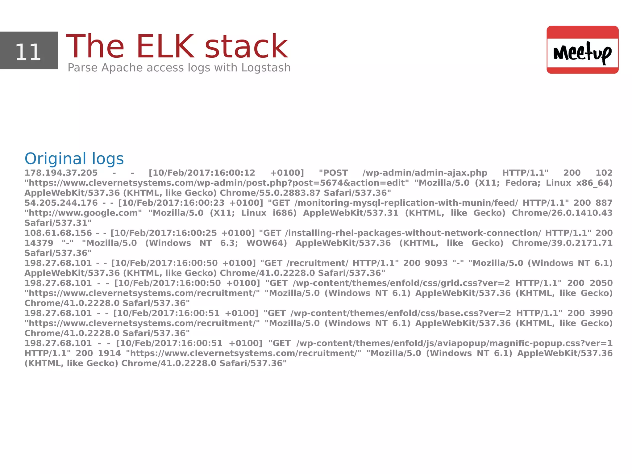 11 The ELK stackParse Apache access logs with Logstash
Original logs
178.194.37.205 - - [10/Feb/2017:16:00:12 +0100] "POST /wp-admin/admin-ajax.php HTTP/1.1" 200 102
"https://www.clevernetsystems.com/wp-admin/post.php?post=5674&action=edit" "Mozilla/5.0 (X11; Fedora; Linux x86_64)
AppleWebKit/537.36 (KHTML, like Gecko) Chrome/55.0.2883.87 Safari/537.36"
54.205.244.176 - - [10/Feb/2017:16:00:23 +0100] "GET /monitoring-mysql-replication-with-munin/feed/ HTTP/1.1" 200 887
"http://www.google.com" "Mozilla/5.0 (X11; Linux i686) AppleWebKit/537.31 (KHTML, like Gecko) Chrome/26.0.1410.43
Safari/537.31"
108.61.68.156 - - [10/Feb/2017:16:00:25 +0100] "GET /installing-rhel-packages-without-network-connection/ HTTP/1.1" 200
14379 "-" "Mozilla/5.0 (Windows NT 6.3; WOW64) AppleWebKit/537.36 (KHTML, like Gecko) Chrome/39.0.2171.71
Safari/537.36"
198.27.68.101 - - [10/Feb/2017:16:00:50 +0100] "GET /recruitment/ HTTP/1.1" 200 9093 "-" "Mozilla/5.0 (Windows NT 6.1)
AppleWebKit/537.36 (KHTML, like Gecko) Chrome/41.0.2228.0 Safari/537.36"
198.27.68.101 - - [10/Feb/2017:16:00:50 +0100] "GET /wp-content/themes/enfold/css/grid.css?ver=2 HTTP/1.1" 200 2050
"https://www.clevernetsystems.com/recruitment/" "Mozilla/5.0 (Windows NT 6.1) AppleWebKit/537.36 (KHTML, like Gecko)
Chrome/41.0.2228.0 Safari/537.36"
198.27.68.101 - - [10/Feb/2017:16:00:51 +0100] "GET /wp-content/themes/enfold/css/base.css?ver=2 HTTP/1.1" 200 3990
"https://www.clevernetsystems.com/recruitment/" "Mozilla/5.0 (Windows NT 6.1) AppleWebKit/537.36 (KHTML, like Gecko)
Chrome/41.0.2228.0 Safari/537.36"
198.27.68.101 - - [10/Feb/2017:16:00:51 +0100] "GET /wp-content/themes/enfold/js/aviapopup/magnific-popup.css?ver=1
HTTP/1.1" 200 1914 "https://www.clevernetsystems.com/recruitment/" "Mozilla/5.0 (Windows NT 6.1) AppleWebKit/537.36
(KHTML, like Gecko) Chrome/41.0.2228.0 Safari/537.36"
 