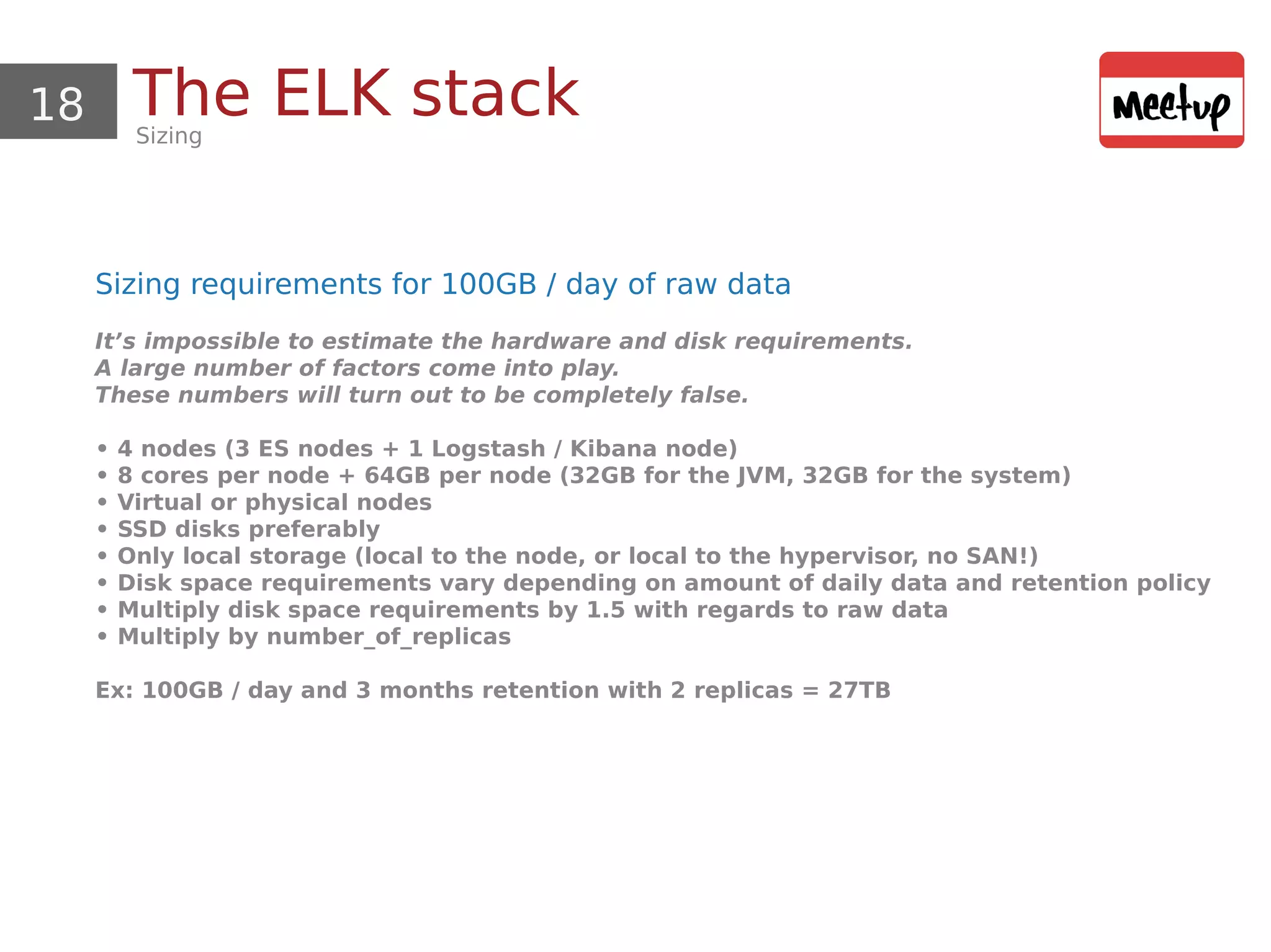 18 The ELK stackSizing
Sizing requirements for 100GB / day of raw data
It’s impossible to estimate the hardware and disk requirements.
A large number of factors come into play.
These numbers will turn out to be completely false.
• 4 nodes (3 ES nodes + 1 Logstash / Kibana node)
• 8 cores per node + 64GB per node (32GB for the JVM, 32GB for the system)
• Virtual or physical nodes
• SSD disks preferably
• Only local storage (local to the node, or local to the hypervisor, no SAN!)
• Disk space requirements vary depending on amount of daily data and retention policy
• Multiply disk space requirements by 1.5 with regards to raw data
• Multiply by number_of_replicas
Ex: 100GB / day and 3 months retention with 2 replicas = 27TB
 