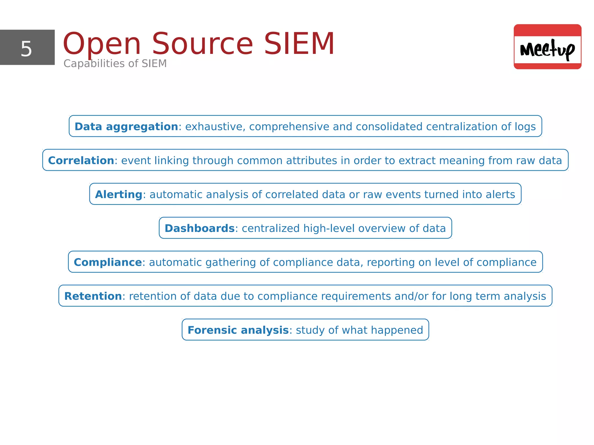 5 Open Source SIEMCapabilities of SIEM
Data aggregation: exhaustive, comprehensive and consolidated centralization of logs
Correlation: event linking through common attributes in order to extract meaning from raw data
Alerting: automatic analysis of correlated data or raw events turned into alerts
Dashboards: centralized high-level overview of data
Compliance: automatic gathering of compliance data, reporting on level of compliance
Retention: retention of data due to compliance requirements and/or for long term analysis
Forensic analysis: study of what happened
 