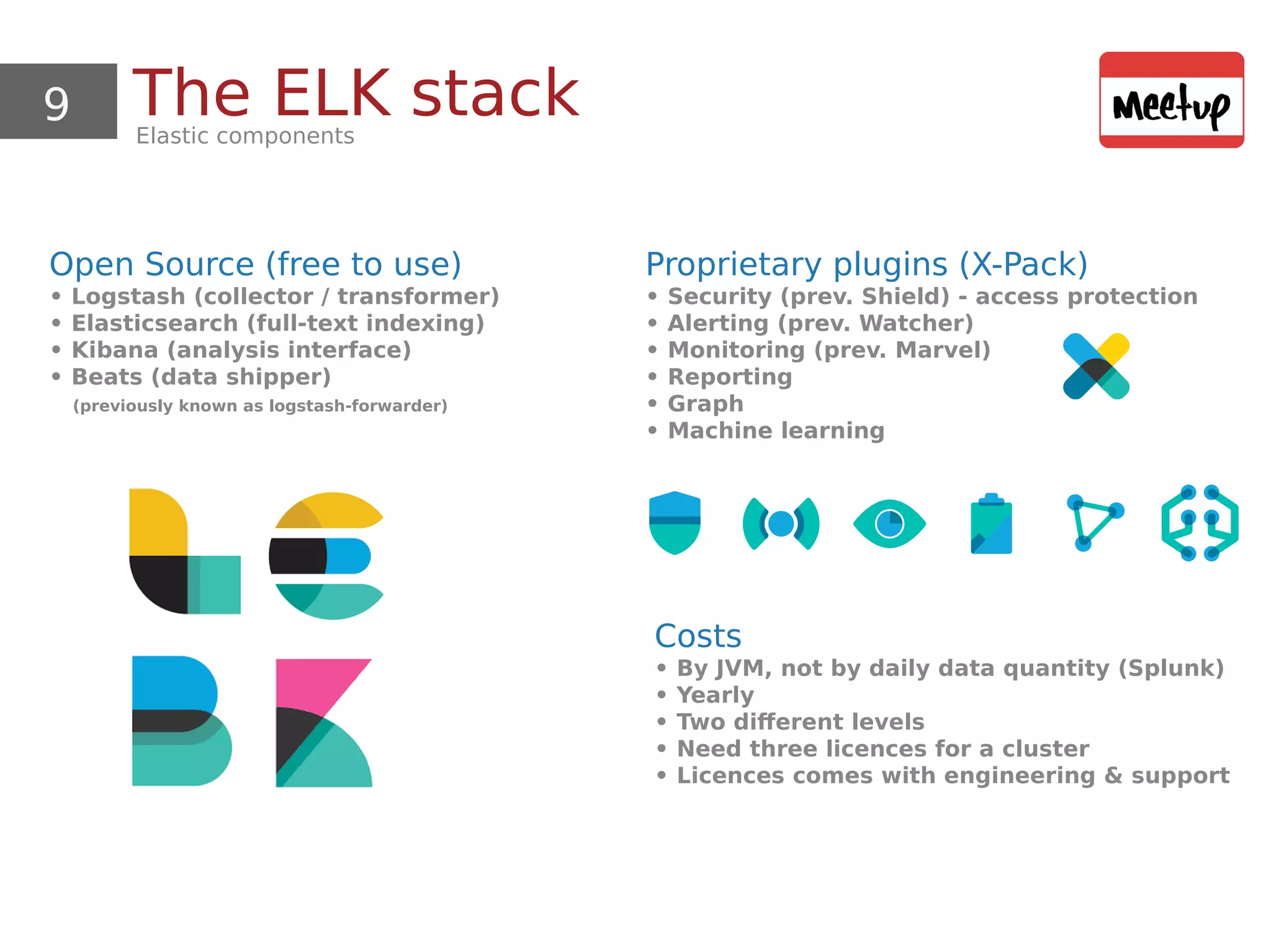 9 The ELK stackElastic components
Open Source (free to use)
• Logstash (collector / transformer)
• Elasticsearch (full-text indexing)
• Kibana (analysis interface)
• Beats (data shipper)
(previously known as logstash-forwarder)
Proprietary plugins (X-Pack)
• Security (prev. Shield) - access protection
• Alerting (prev. Watcher)
• Monitoring (prev. Marvel)
• Reporting
• Graph
• Machine learning
Costs
• By JVM, not by daily data quantity (Splunk)
• Yearly
• Two different levels
• Need three licences for a cluster
• Licences comes with engineering & support
 