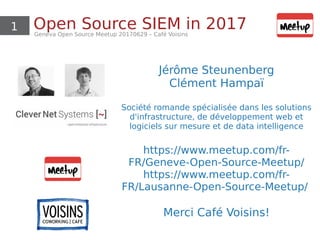 1 Open Source SIEM in 2017Geneva Open Source Meetup 20170629 – Café Voisins
Jérôme Steunenberg
Clément Hampaï
Société romande spécialisée dans les solutions
d'infrastructure, de développement web et
logiciels sur mesure et de data intelligence
https://www.meetup.com/fr-
FR/Geneve-Open-Source-Meetup/
https://www.meetup.com/fr-
FR/Lausanne-Open-Source-Meetup/
Merci Café Voisins!
 
