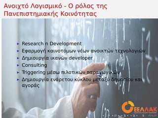 .
.
.
.
.
.
.
.
.
.
.
.
.
.
.
.
.
.
.
.
.
.
.
.
.
.
.
.
.
.
.
.
.
.
.
.
.
.
.
.
Ανοιχτό Λογισμικό - Ο ρόλος της
Πανεπιστημιακής Κοινότητας
▶ Research n Development
▶ Εφαρμογή καινοτόμων νέων ανοικτών τεχνολογιών
▶ Δημιουργία ικανών developer
▶ Consulting
▶ Triggering μέσω πιλοτικών παραγωγικών
▶ Δημιουργία ενάρετου κύκλου μεταξύ δημοσίου και
αγοράς
 