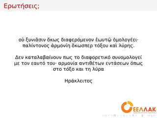 .
.
.
.
.
.
.
.
.
.
.
.
.
.
.
.
.
.
.
.
.
.
.
.
.
.
.
.
.
.
.
.
.
.
.
.
.
.
.
.
Ερωτήσεις;
οὐ ξυνιᾶσιν ὅκως διαφερόμενον ἑωυτῷ ὁμολογέει·
παλίντονος ἁρμονίη ὅκωσπερ τόξου καὶ λύρης.
Δεν καταλαβαίνουν πως το διαφορετικό συνομολογεί
με τον εαυτό του· αρμονία αντιθέτων εντάσεων όπως
στο τόξο και τη λύρα
Ηράκλειτος
 