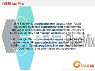 .
.
.
.
.
.
.
.
.
.
.
.
.
.
.
.
.
.
.
.
.
.
.
.
.
.
.
.
.
.
.
.
.
.
.
.
.
.
.
.
IBMBlueMix
IBM Bluemix is a cloud platform as a service (PaaS)
developed by IBM. It supports several programming
languages and services as well as integrated DevOps to
build, run, deploy and manage applications on the cloud.
Built through IBM’s commitment to open architecture and
governance, Bluemix reﬂects the practical results of
leadership in OpenStack, Cloud Foundry, Node, Docker,
OpenWhisk, and other open source projects.
 