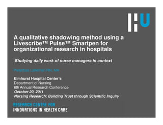 A qualitative shadowing method using a
Livescribe™ Pulse™ Smartpen for
organizational research in hospitals
Studying daily work of nurse managers in context

Pieterbas Lalleman RN, MA

Elmhurst Hospital Center’s
Department of Nursing
6th Annual Research Conference
October 20, 2011
Nursing Research: Building Trust through Scientific Inquiry
 