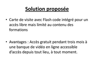 Solution proposée
• Carte de visite avec Flash code intégré pour un
  accès libre mais limité au contenu des
  formations

• Avantages : Accès gratuit pendant trois mois à
  une banque de vidéo en ligne accessible
  d’accès depuis tout lieu, à tout moment.
 