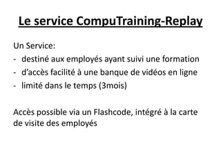 Le service CompuTraining-Replay
Un Service:
- destiné aux employés ayant suivi une formation
- d’accès facilité à une banque de vidéos en ligne
- limité dans le temps (3mois)

Accès possible via un Flashcode, intégré à la carte
de visite des employés
 
