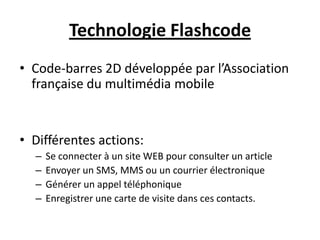 Technologie Flashcode
• Code-barres 2D développée par l’Association
  française du multimédia mobile


• Différentes actions:
  –   Se connecter à un site WEB pour consulter un article
  –   Envoyer un SMS, MMS ou un courrier électronique
  –   Générer un appel téléphonique
  –   Enregistrer une carte de visite dans ces contacts.
 