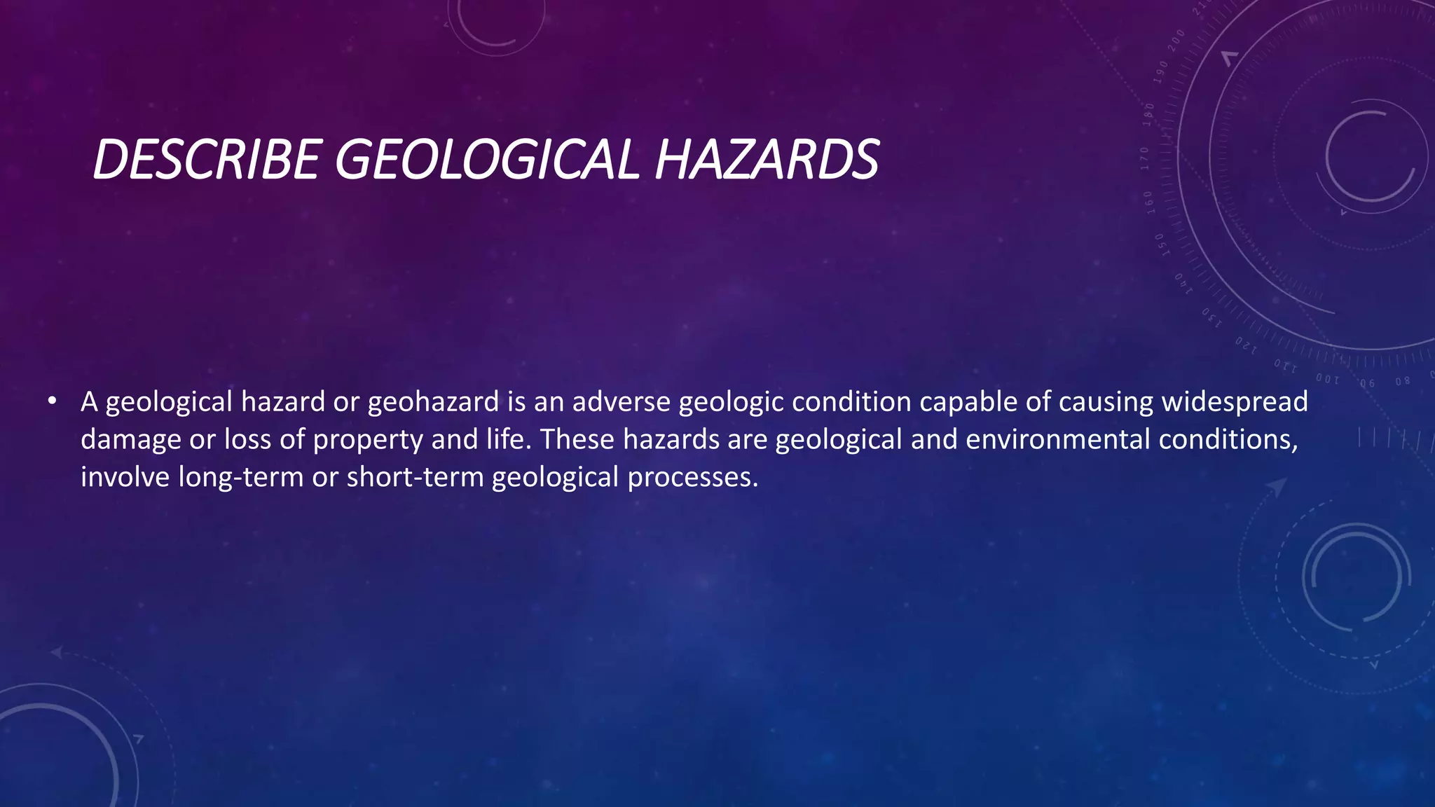 DESCRIBE GEOLOGICAL HAZARDS
• A geological hazard or geohazard is an adverse geologic condition capable of causing widespread
damage or loss of property and life. These hazards are geological and environmental conditions,
involve long-term or short-term geological processes.
 