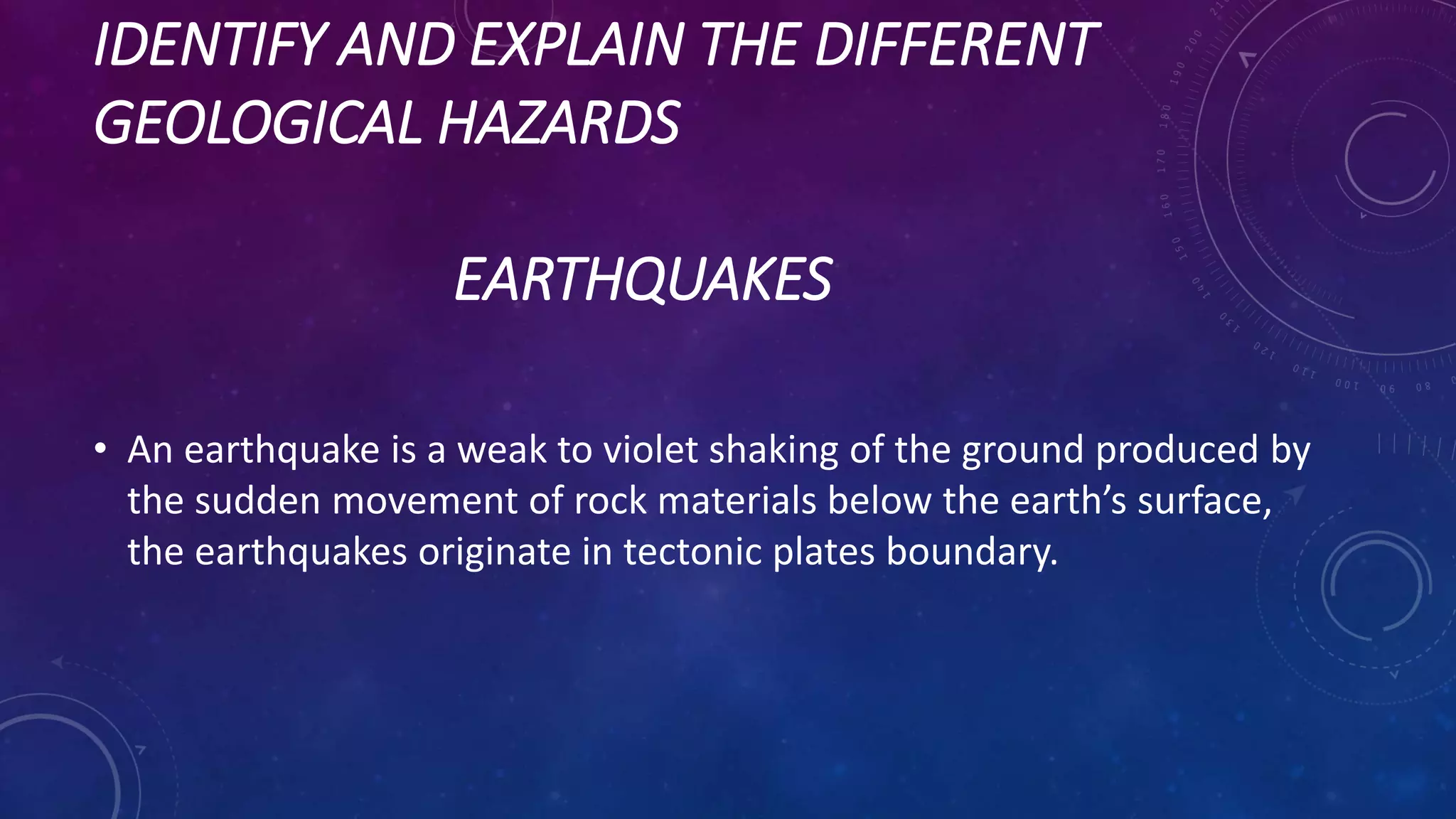 IDENTIFY AND EXPLAIN THE DIFFERENT
GEOLOGICAL HAZARDS
EARTHQUAKES
• An earthquake is a weak to violet shaking of the ground produced by
the sudden movement of rock materials below the earth’s surface,
the earthquakes originate in tectonic plates boundary.
 