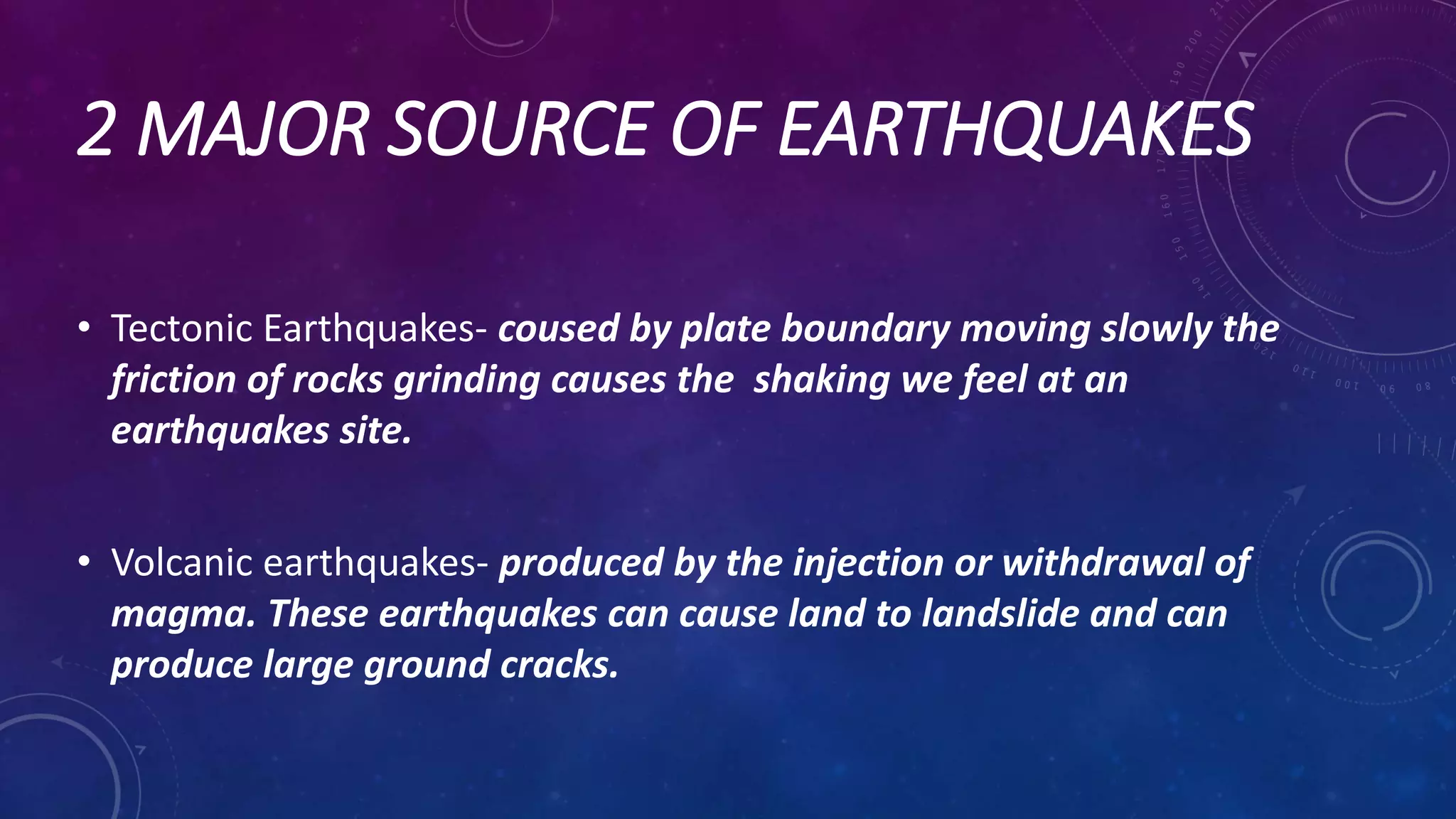 2 MAJOR SOURCE OF EARTHQUAKES
• Tectonic Earthquakes- coused by plate boundary moving slowly the
friction of rocks grinding causes the shaking we feel at an
earthquakes site.
• Volcanic earthquakes- produced by the injection or withdrawal of
magma. These earthquakes can cause land to landslide and can
produce large ground cracks.
 