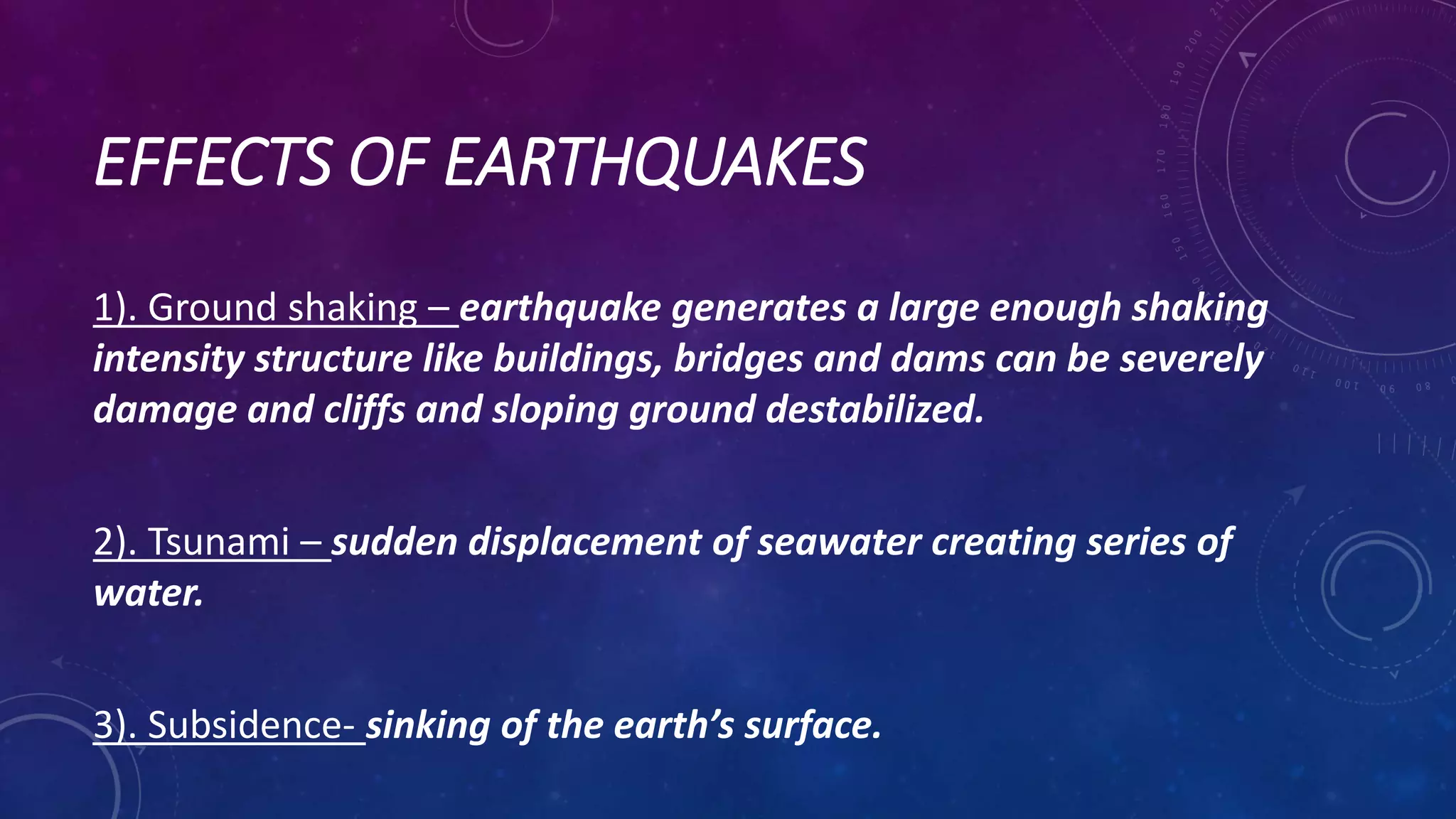 EFFECTS OF EARTHQUAKES
1). Ground shaking – earthquake generates a large enough shaking
intensity structure like buildings, bridges and dams can be severely
damage and cliffs and sloping ground destabilized.
2). Tsunami – sudden displacement of seawater creating series of
water.
3). Subsidence- sinking of the earth’s surface.
 
