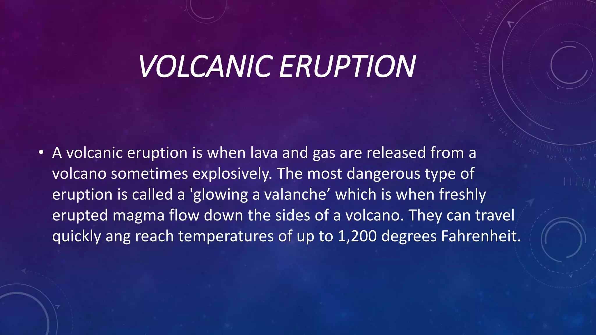 VOLCANIC ERUPTION
• A volcanic eruption is when lava and gas are released from a
volcano sometimes explosively. The most dangerous type of
eruption is called a 'glowing a valanche’ which is when freshly
erupted magma flow down the sides of a volcano. They can travel
quickly ang reach temperatures of up to 1,200 degrees Fahrenheit.
 