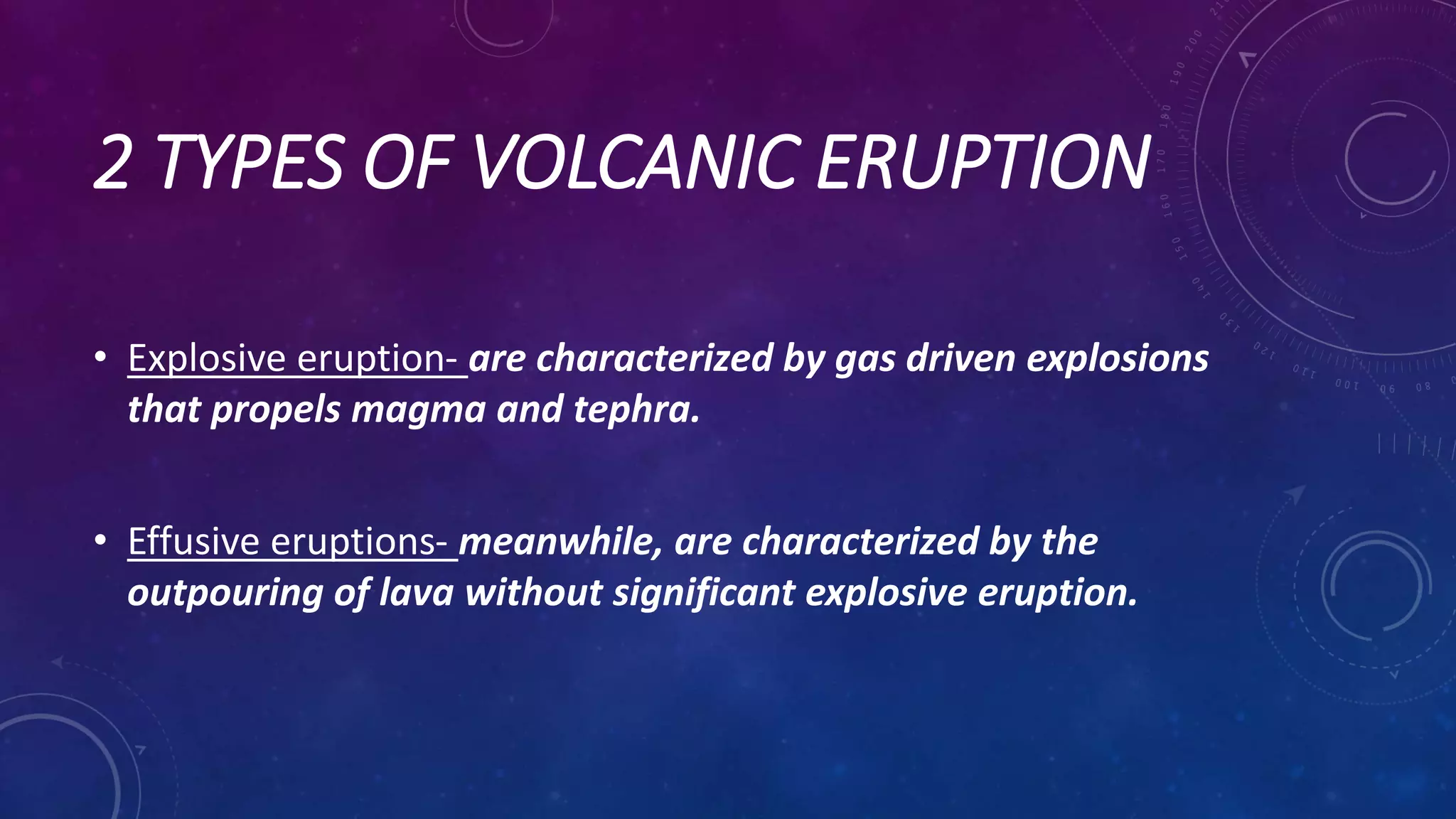 2 TYPES OF VOLCANIC ERUPTION
• Explosive eruption- are characterized by gas driven explosions
that propels magma and tephra.
• Effusive eruptions- meanwhile, are characterized by the
outpouring of lava without significant explosive eruption.
 