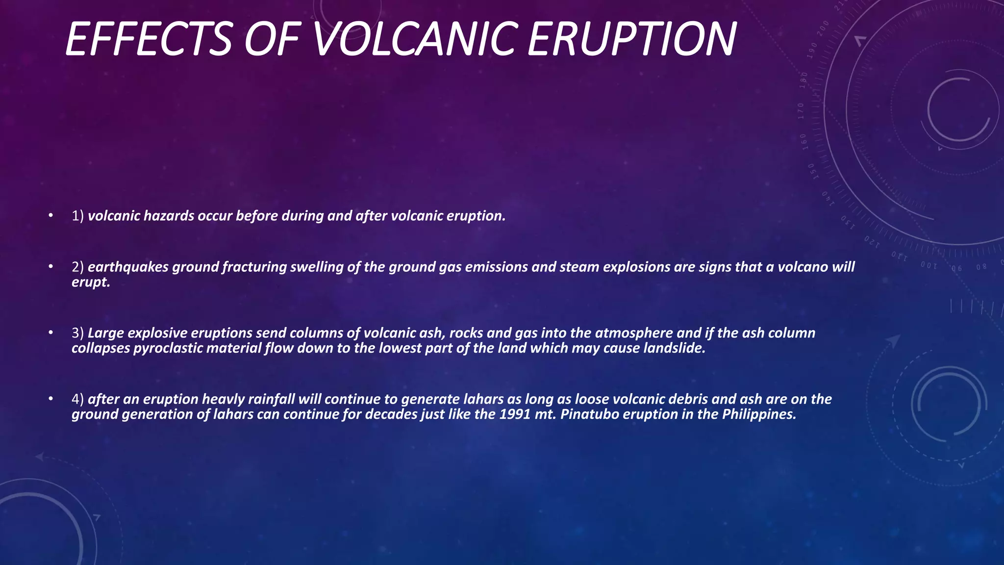 EFFECTS OF VOLCANIC ERUPTION
• 1) volcanic hazards occur before during and after volcanic eruption.
• 2) earthquakes ground fracturing swelling of the ground gas emissions and steam explosions are signs that a volcano will
erupt.
• 3) Large explosive eruptions send columns of volcanic ash, rocks and gas into the atmosphere and if the ash column
collapses pyroclastic material flow down to the lowest part of the land which may cause landslide.
• 4) after an eruption heavly rainfall will continue to generate lahars as long as loose volcanic debris and ash are on the
ground generation of lahars can continue for decades just like the 1991 mt. Pinatubo eruption in the Philippines.
 