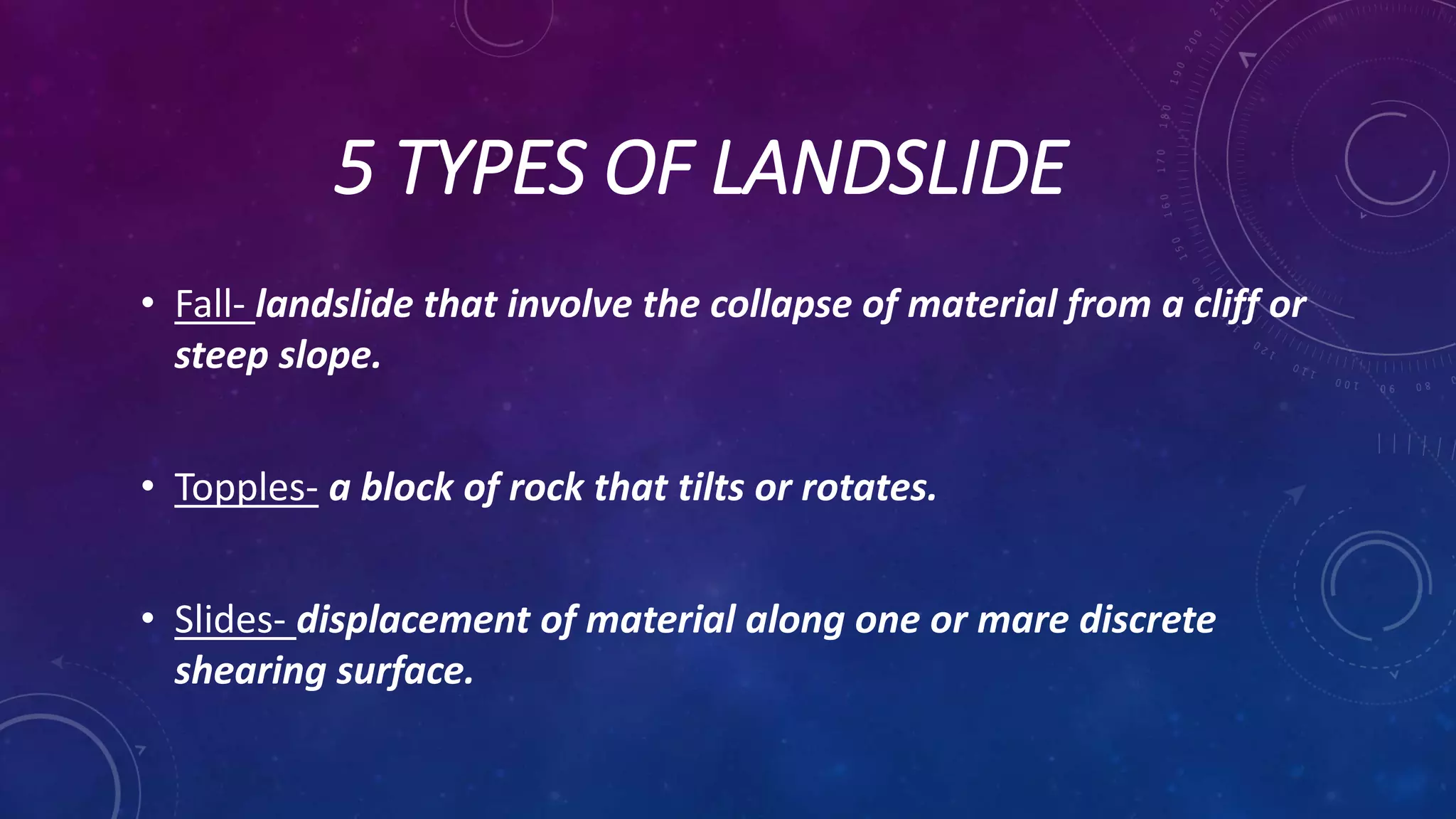 5 TYPES OF LANDSLIDE
• Fall- landslide that involve the collapse of material from a cliff or
steep slope.
• Topples- a block of rock that tilts or rotates.
• Slides- displacement of material along one or mare discrete
shearing surface.
 