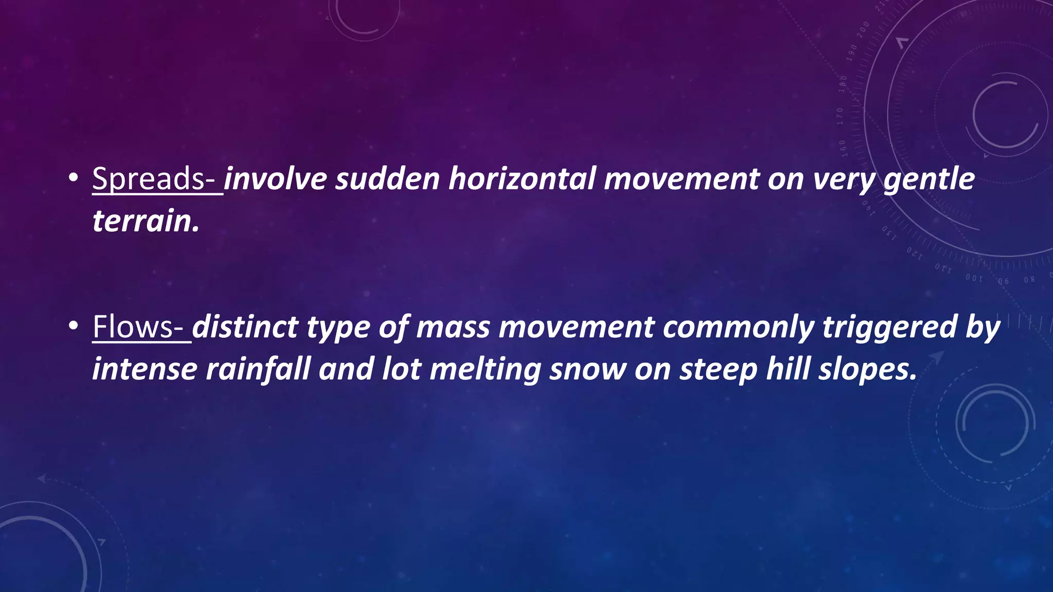 • Spreads- involve sudden horizontal movement on very gentle
terrain.
• Flows- distinct type of mass movement commonly triggered by
intense rainfall and lot melting snow on steep hill slopes.
 