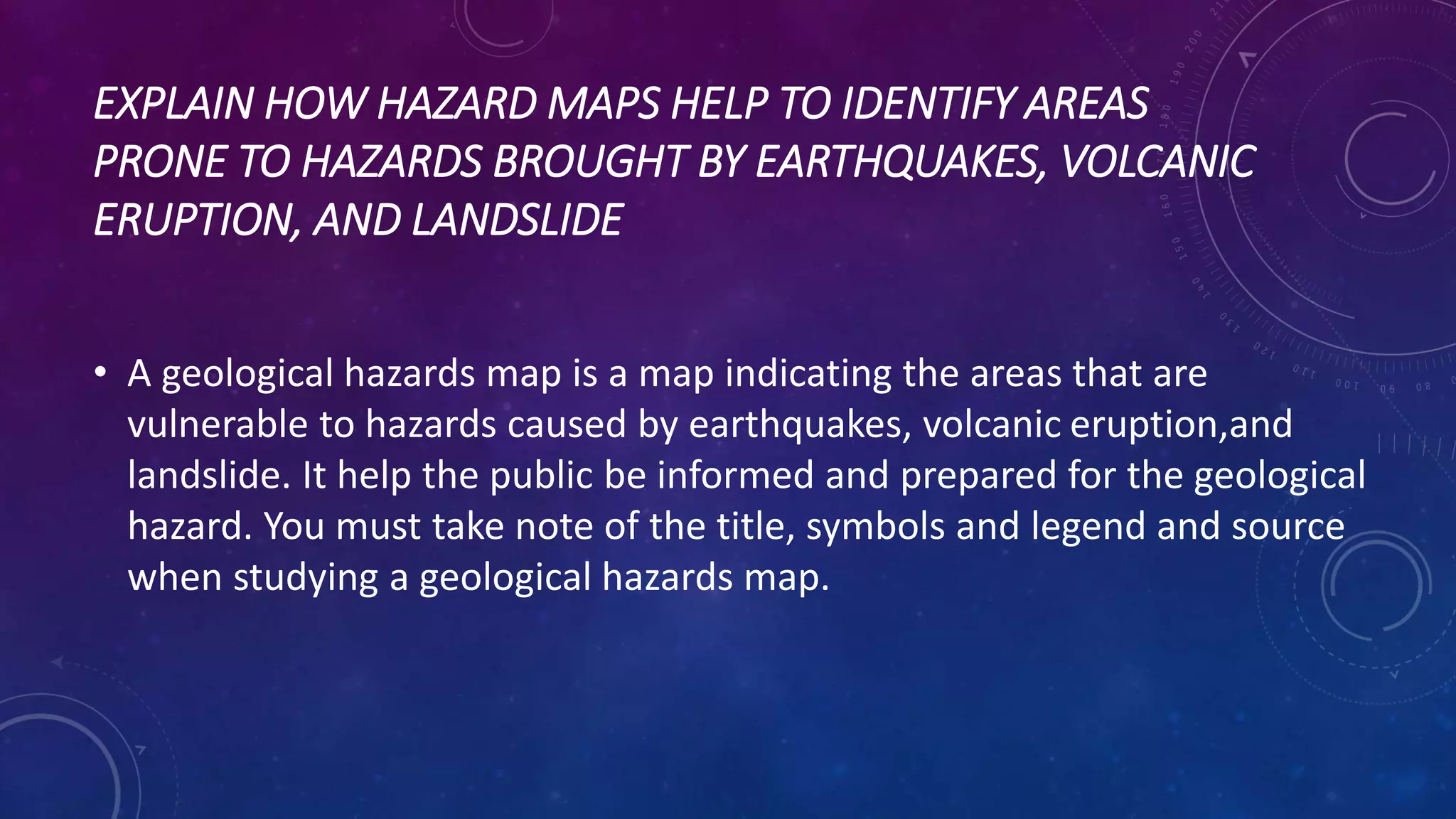 EXPLAIN HOW HAZARD MAPS HELP TO IDENTIFY AREAS
PRONE TO HAZARDS BROUGHT BY EARTHQUAKES, VOLCANIC
ERUPTION, AND LANDSLIDE
• A geological hazards map is a map indicating the areas that are
vulnerable to hazards caused by earthquakes, volcanic eruption,and
landslide. It help the public be informed and prepared for the geological
hazard. You must take note of the title, symbols and legend and source
when studying a geological hazards map.
 