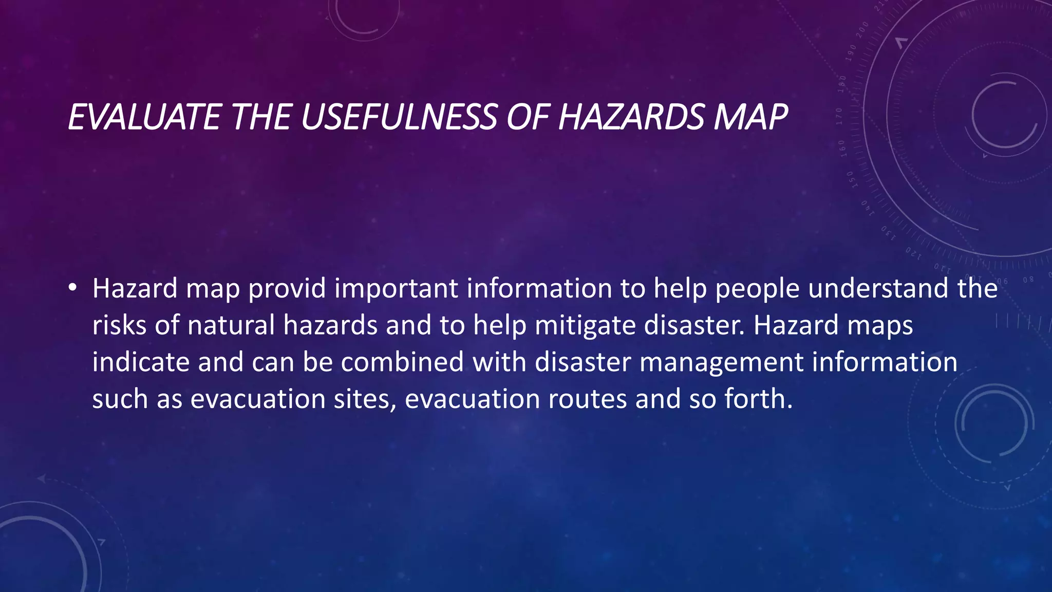 EVALUATE THE USEFULNESS OF HAZARDS MAP
• Hazard map provid important information to help people understand the
risks of natural hazards and to help mitigate disaster. Hazard maps
indicate and can be combined with disaster management information
such as evacuation sites, evacuation routes and so forth.
 