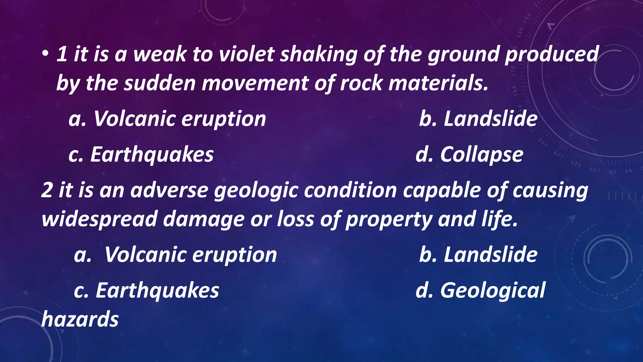 • 1 it is a weak to violet shaking of the ground produced
by the sudden movement of rock materials.
a. Volcanic eruption b. Landslide
c. Earthquakes d. Collapse
2 it is an adverse geologic condition capable of causing
widespread damage or loss of property and life.
a. Volcanic eruption b. Landslide
c. Earthquakes d. Geological
hazards
 