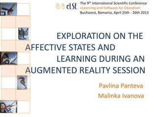 EXPLORATION ON THE
AFFECTIVE STATES AND
LEARNING DURING AN
AUGMENTED REALITY SESSION
Pavlina Panteva
Malinka Ivanova
The 9th International Scientific Conference
eLearning and Software for Education
Bucharest, Romania, April 25th - 26th 2013
 