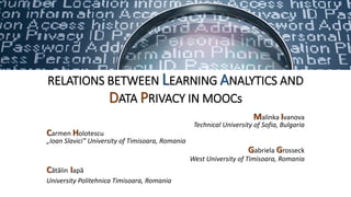 RELATIONS BETWEEN LEARNING ANALYTICS AND
DATA PRIVACY IN MOOCs
Malinka Ivanova
Technical University of Sofia, Bulgaria
Carmen Holotescu
„Ioan Slavici” University of Timisoara, Romania
Gabriela Grosseck
West University of Timisoara, Romania
Cătălin Iapă
University Politehnica Timisoara, Romania
eLearning and Software for Education
Conference - eLSE 2016, Workshop on Open
Educational Resources and MOOC,
Bucharest, 21-22 April 2016
 