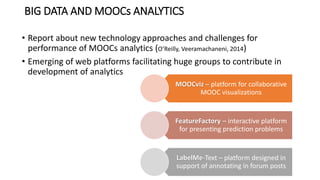 BIG DATA AND MOOCs ANALYTICS
• Report about new technology approaches and challenges for
performance of MOOCs analytics (O’Reilly, Veeramachaneni, 2014)
• Emerging of web platforms facilitating huge groups to contribute in
development of analytics
MOOCviz – platform for collaborative
MOOC visualizations
FeatureFactory – interactive platform
for presenting prediction problems
LabelMe-Text – platform designed in
support of annotating in forum posts
 