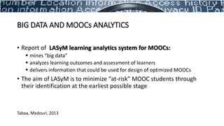 • Report of LASyM learning analytics system for MOOCs:
 mines “big data”
 analyzes learning outcomes and assessment of learners
 delivers information that could be used for design of optimized MOOCs
• The aim of LASyM is to minimize “at-risk” MOOC students through
their identification at the earliest possible stage
Tabaa, Medouri, 2013
BIG DATA AND MOOCs ANALYTICS
 