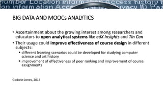 • Ascertainment about the growing interest among researchers and
educators to open analytical systems like edX Insights and Tin Can
• Their usage could improve effectiveness of course design in different
subjects:
 different learning scenarios could be developed for studying computer
science and art history
 improvement of effectiveness of peer ranking and improvement of course
assignments
Godwin-Jones, 2014
BIG DATA AND MOOCs ANALYTICS
 