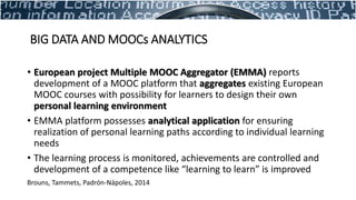 • European project Multiple MOOC Aggregator (EMMA) reports
development of a MOOC platform that aggregates existing European
MOOC courses with possibility for learners to design their own
personal learning environment
• EMMA platform possesses analytical application for ensuring
realization of personal learning paths according to individual learning
needs
• The learning process is monitored, achievements are controlled and
development of a competence like “learning to learn” is improved
Brouns, Tammets, Padrón-Nápoles, 2014
BIG DATA AND MOOCs ANALYTICS
 
