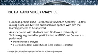 • European project EDSA (European Data Science Academy) - a data
mining process in MOOCs on Coursera is applied with aim the
learning process to be analyzed
• An experiment with students from Eindhoven University of
Technology registered for participation in MOOCs on Coursera is
performed
 their behavior is analyzed
 a learning model of successful and failed students is created
EDSA project, http://edsa-project.eu/resources/learning-analytics
BIG DATA AND MOOCs ANALYTICS
 