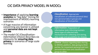 CIC DATA PRIVACY MODEL IN MOOCs
• Importance of applying learning
analytics to “big data” mining for
improvement of MOOCs learning
scenarios
• A huge massive of information
concerning any learner is utilized
and personal data are not kept
private
• The model CIC (Classification-
Information-Choice) describes six
measures for ensuring data
privacy in scenarios of large scale
learning
Classification. Appropriate
classification of collected personal data/
non-personal data in groups and
classification of third parties
Information. Preparation of
informative tools informing learners
about type of collected data,
mechanisms for collecting and storing,
data usage and possibilities for choices
Choice. Choices regarding data sharing
to MOOCs platform, data giving to third
parties, for movement personal and non-
personal data from one classification
group to other
 