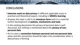 CONCLUSIONS
• Intensive work on data privacy in different applicable areas in
practical and theoretical aspect, including in MOOCs learning
• Anyway, this topic is still in its immature form and it is a need for
further development of policies, mechanisms and tools
• In the existing documents the privacy of personal data is well
discussed, but nothing is mentioned about the privacy of non-
personal data
• As it is seen a connection between personal and non-personal data
exists and this connection should be taken into consideration when a
data privacy is forming
 