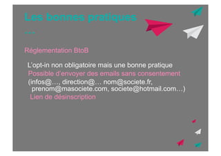 Les bonnes pratiques
…
Réglementation BtoB
L’opt-in non obligatoire mais une bonne pratique
Possible d’envoyer des emails sans consentement
(infos@…, direction@… nom@societe.fr,
prenom@masociete.com, societe@hotmail.com…)
Lien de désinscription

 