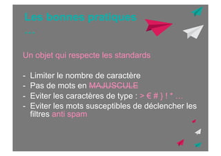 Les bonnes pratiques
…
Un objet qui respecte les standards
-  Limiter le nombre de caractère
-  Pas de mots en MAJUSCULE
-  Eviter les caractères de type : > € # } ! * …
-  Eviter les mots susceptibles de déclencher les
filtres anti spam

 