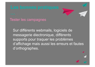 Les bonnes pratiques
…
Tester les campagnes
Sur différents webmails, logiciels de
messagerie électronique, différents
supports pour traquer les problèmes
d’affichage mais aussi les erreurs et fautes
d’orthographes.

 
