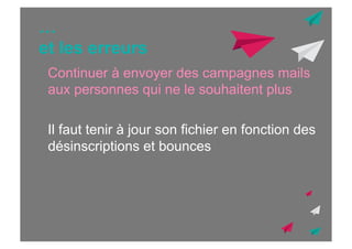 …
et les erreurs
Continuer à envoyer des campagnes mails
aux personnes qui ne le souhaitent plus
Il faut tenir à jour son fichier en fonction des
désinscriptions et bounces

 